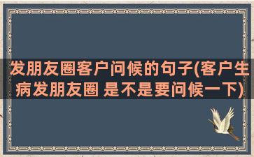 发朋友圈客户问候的句子(客户生病发朋友圈 是不是要问候一下)